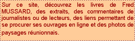 Zone de Texte: Sur ce site, découvrez les livres de Fred MUSSARD, des extraits, des commentaires de journalistes ou de lecteurs, des liens permettant de se procurer ses ouvrages en ligne et des photos de paysages réunionnais. 